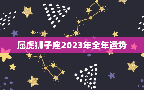 属虎狮子座2023年全年运势，属虎狮子座运势2020年运势详解