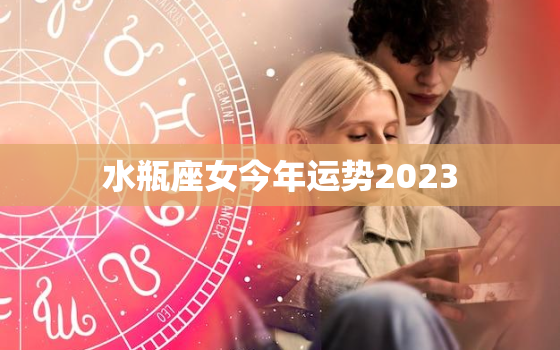 水瓶座女今年运势2023，水瓶座女今年运势查询