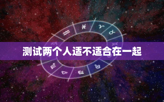 测试两个人适不适合在一起，测试两个人适不适合在一起生活