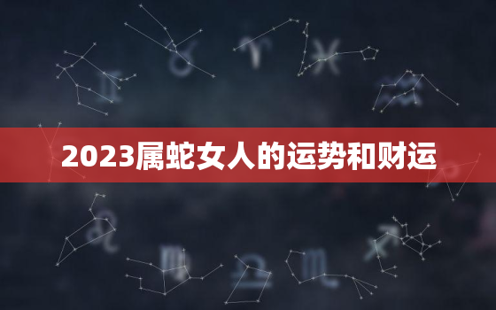 2023属蛇女人的运势和财运，2023年属蛇女人的运势和财运