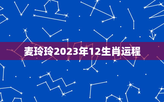 麦玲玲2023年12生肖运程，麦玲玲2023年生肖运势测算