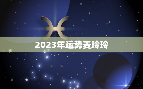 2023年运势麦玲玲，麦玲玲兔年2023年运势及运程