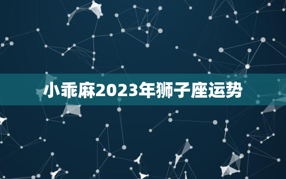 小乖麻2023年狮子座运势，狮子座2023年的业力是什么