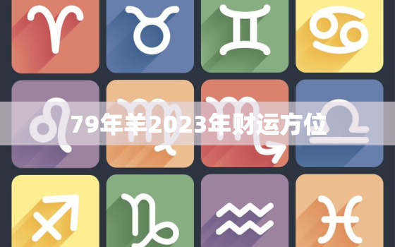 79年羊2023年财运方位，79年属羊2023年运气如何