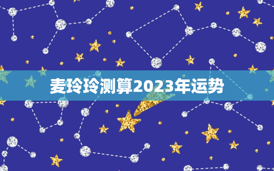 麦玲玲测算2023年运势，2022年麦玲玲运势