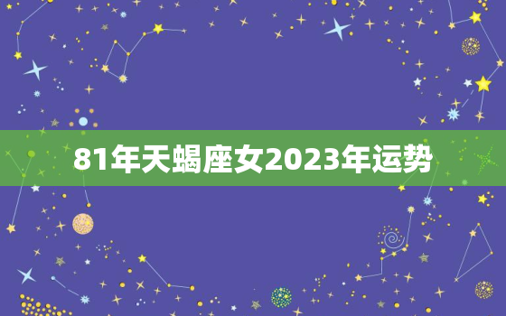 81年天蝎座女2023年运势，1981年天蝎座运势