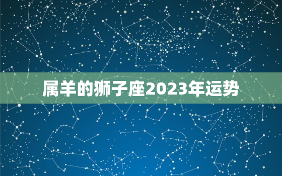 属羊的狮子座2023年运势，属羊狮子座2021年每月运势详解