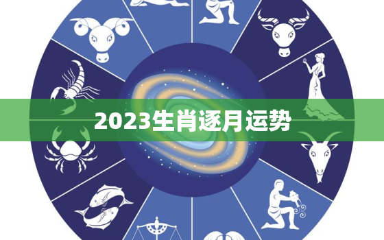 2023生肖逐月运势，2023年生肖运势
每月