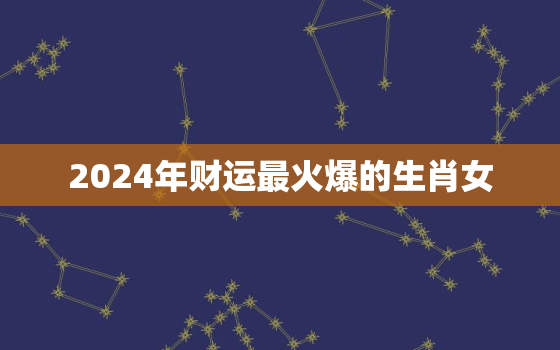 2024年财运最火爆的生肖女，2024年运气最旺的三大生肖