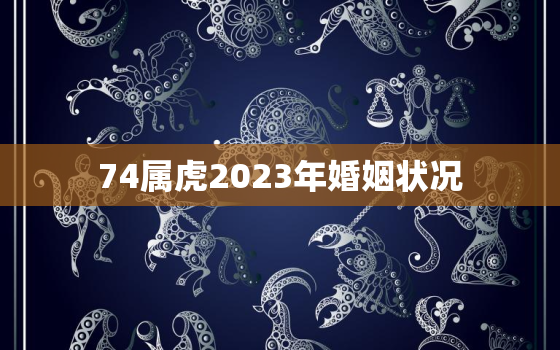 74属虎2023年婚姻状况，74年属虎桃花劫在哪年