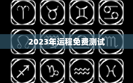 2023年运程免费测试，2023年运势12生肖运势每月运程