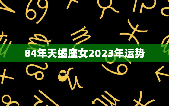 84年天蝎座女2023年运势，84年天蝎座2022年运势