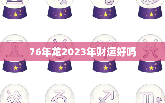 76年龙2023年财运好吗，76年属龙2023年运势及运程