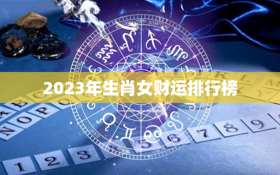 2023年生肖女财运排行榜，2023年生肖运势解析