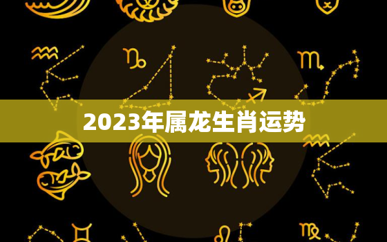 2023年属龙生肖运势，2023年属龙的运气