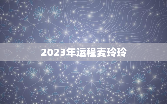 2023年运程麦玲玲，麦玲玲2023年生肖运势