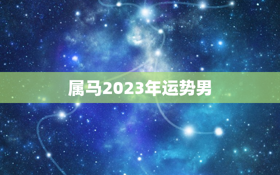 属马2023年运势男，属马2023年运势怎么样