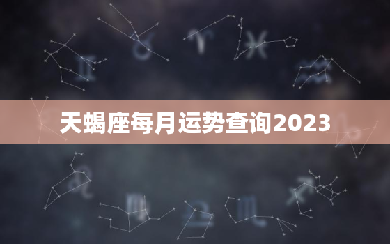 天蝎座每月运势查询2023，天蝎座2022年每月运势