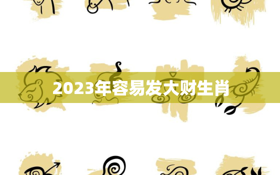 2023年容易发大财生肖，2023年发财的生肖