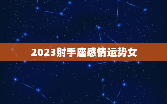 2023射手座感情运势女，2023射手座感情运势女性