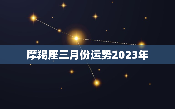 摩羯座三月份运势2023年，摩羯座三月份运势2023年运程