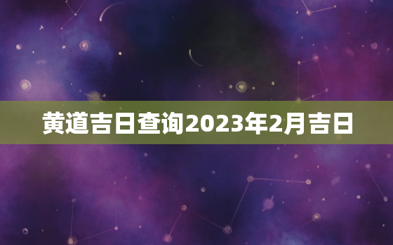 黄道吉日查询2023年2月吉日，黄道吉日查询2023年2月吉日老黄历