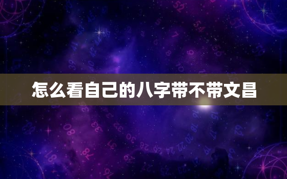 怎么看自己的八字带不带文昌，怎么看八字是否带有文昌星