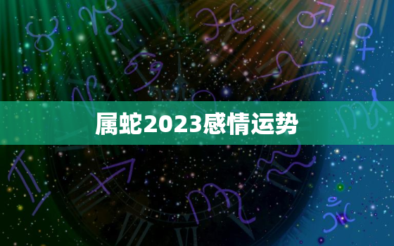 属蛇2023感情运势，属蛇2023年运势及运程详解