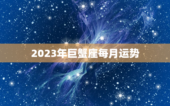 2023年巨蟹座每月运势，2023年巨蟹座每月运势
