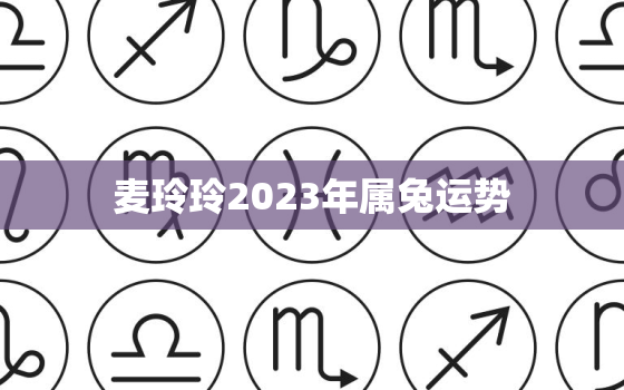 麦玲玲2023年属兔运势，麦玲玲2021年属兔运势测算免费