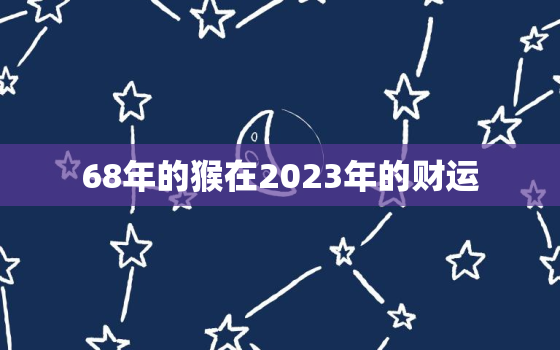 68年的猴在2023年的财运，68年属猴在2023年运气