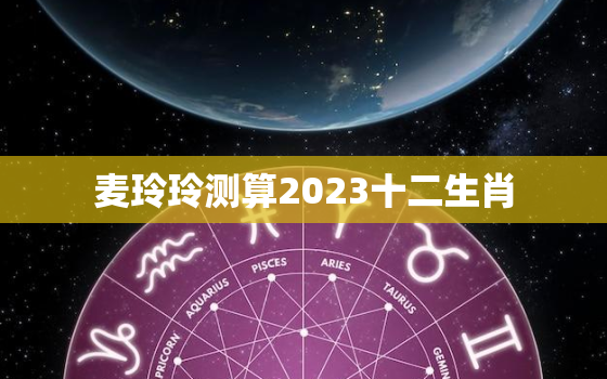 麦玲玲测算2023十二生肖，2022年运程十二生肖运程麦玲玲