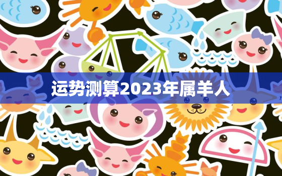 运势测算2023年属羊人，2023年属羊人运势及运程