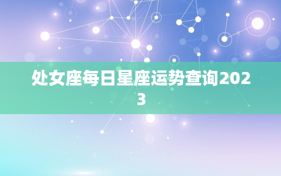 处女座每日星座运势查询2023，处女座近几日运势