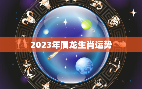 2023年属龙生肖运势，2023年属龙的运程