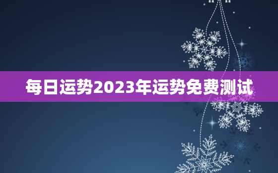 每日运势2023年运势免费测试，12生肖运势2023年每月运势详解势详解