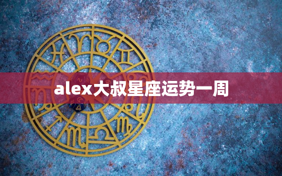 alex大叔星座运势一周，alex大叔2022年星座运势全年解析