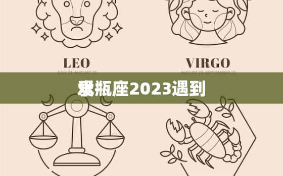 水瓶座2023遇到
爱，2023年水瓶座