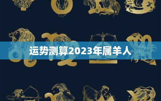 运势测算2023年属羊人，2023年属羊人全年运势如何