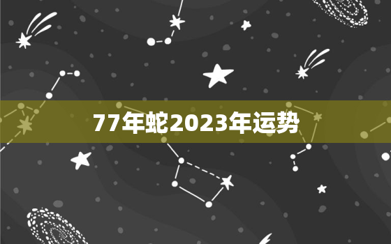 77年蛇2023年运势
，属蛇2023年全年运势运程