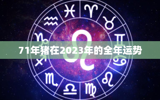 71年猪在2023年的全年运势，71年生肖猪2023年运势及运程