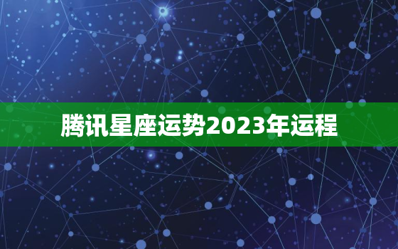 腾讯星座运势2023年运程，星座运势腾讯星座运势