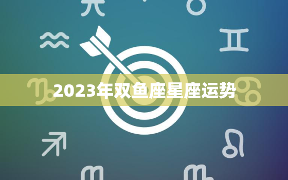 2023年双鱼座星座运势
，2023年双鱼座全年完整运气