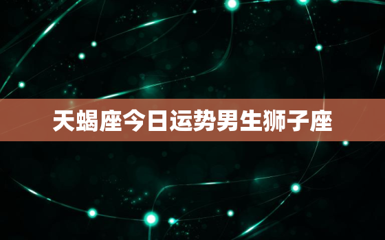 天蝎座今日运势男生狮子座，天蝎座今日运势男生爱情