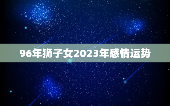 96年狮子女2023年感情运势，96年2023年运势如何