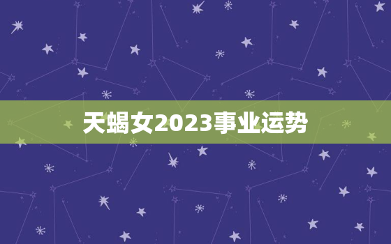 天蝎女2023事业运势，天蝎女2023事业运势怎么样