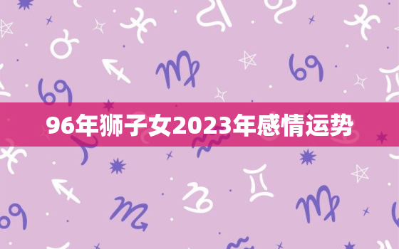 96年狮子女2023年感情运势，96年属鼠女2023年运势及感情运程