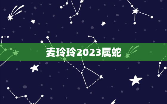 麦玲玲2023属蛇，2021麦玲玲蛇年每月运情