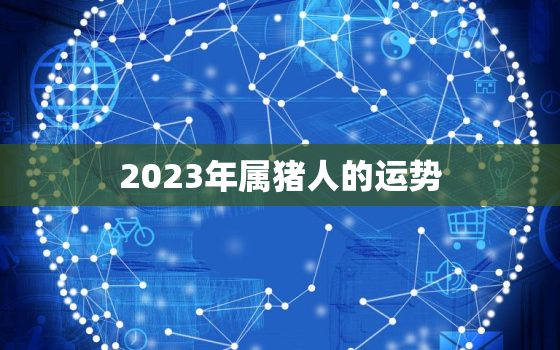 2023年属猪人的运势，属猪的人一生命运如何