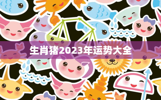 生肖猪2023年运势大全，生肖猪2023年运势大全及运程